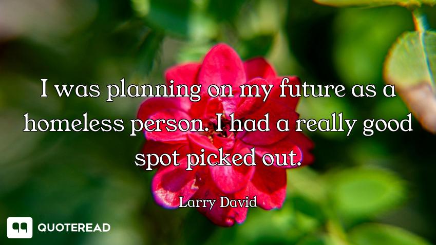 I was planning on my future as a homeless person. I had a really good spot picked out.