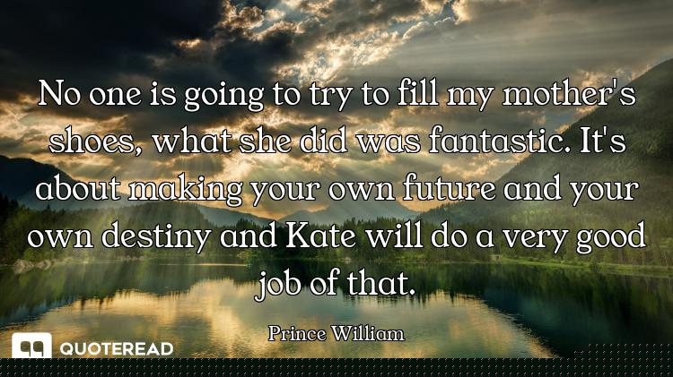 No one is going to try to fill my mother's shoes, what she did was fantastic. It's about making your...