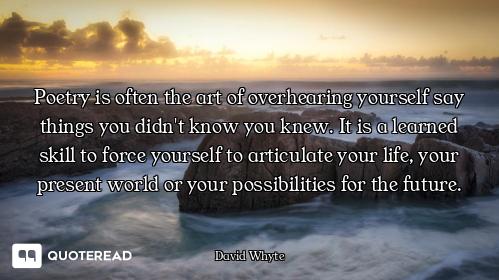 Poetry is often the art of overhearing yourself say things you didn't know you knew. It is a learned...