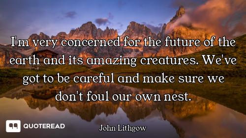 I'm very concerned for the future of the earth and its amazing creatures. We've got to be careful an...