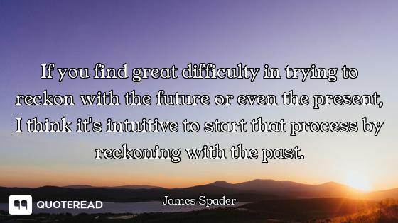 If you find great difficulty in trying to reckon with the future or even the present, I think it's i...