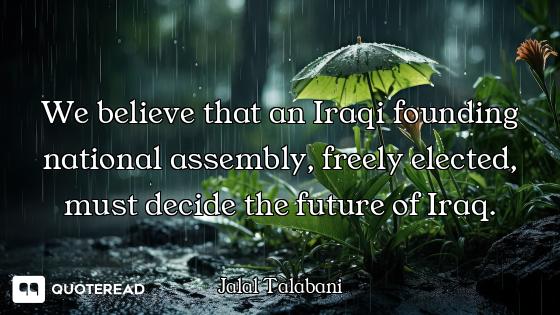 We believe that an Iraqi founding national assembly, freely elected, must decide the future of Iraq.