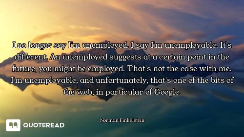 I no longer say I'm unemployed. I say I'm unemployable. It's different. An unemployed suggests at a...