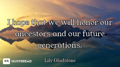 I hope that we will honor our ancestors and our future generations.