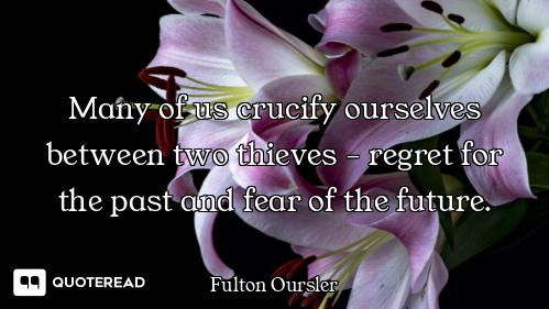 Many of us crucify ourselves between two thieves - regret for the past and fear of the future.