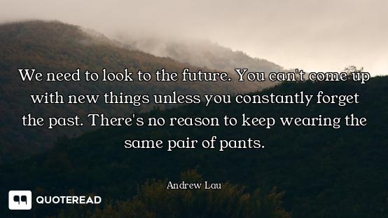 We need to look to the future. You can't come up with new things unless you constantly forget the pa...