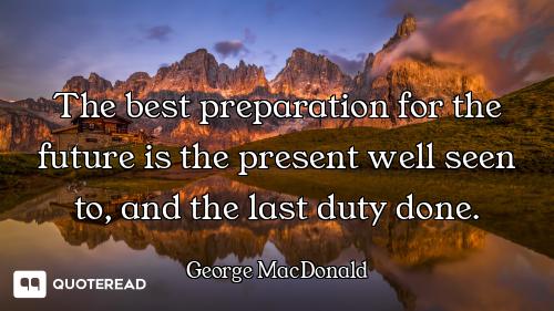 The best preparation for the future is the present well seen to, and the last duty done.