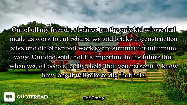 Out of all my friends, I believe I'm the only kid whose dad made us work to cut rebars; we laid bric...