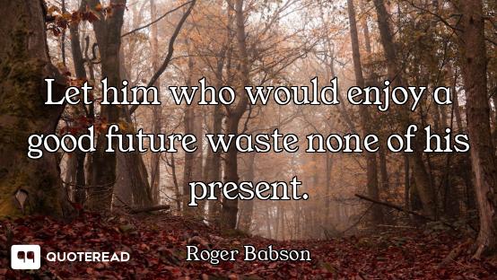 Let him who would enjoy a good future waste none of his present.