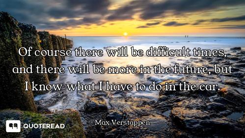 Of course there will be difficult times, and there will be more in the future, but I know what I hav...