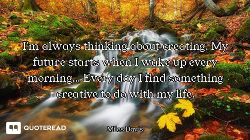 I'm always thinking about creating. My future starts when I wake up every morning... Every day I fin...