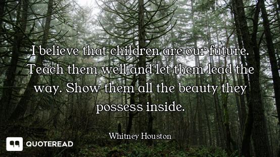 I believe that children are our future. Teach them well and let them lead the way. Show them all the...