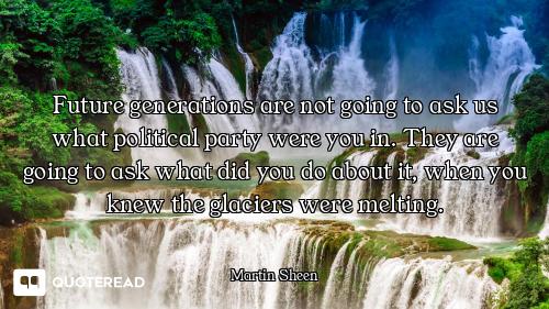 Future generations are not going to ask us what political party were you in. They are going to ask w...