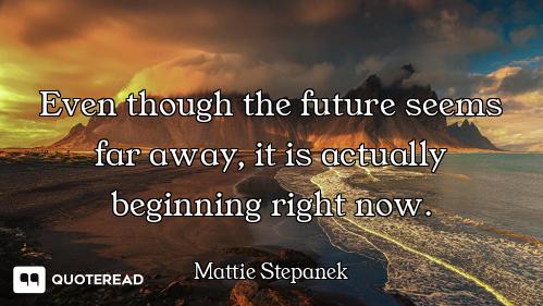 Even though the future seems far away, it is actually beginning right now.