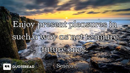 Enjoy present pleasures in such a way as not to injure future ones.