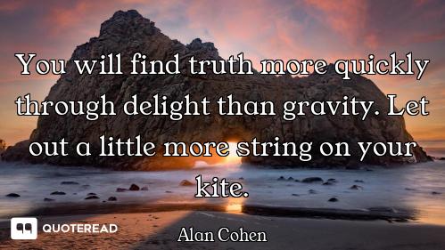 You will find truth more quickly through delight than gravity. Let out a little more string on your...