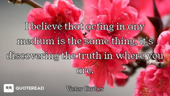 I believe that acting in any medium is the same thing, it's discovering the truth in where you are.