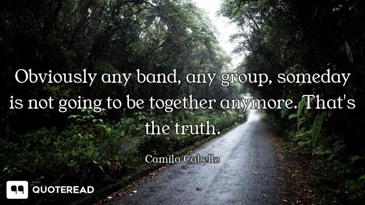 Obviously any band, any group, someday is not going to be together anymore. That's the truth.