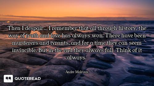 Then I despair... I remember that all through history, the way of truth and love has always won. The...