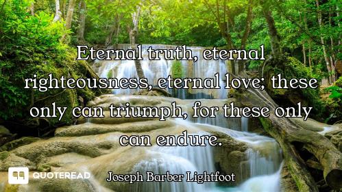 Eternal truth, eternal righteousness, eternal love; these only can triumph, for these only can endur...