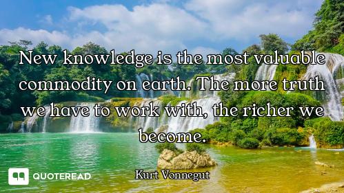 New knowledge is the most valuable commodity on earth. The more truth we have to work with, the rich...
