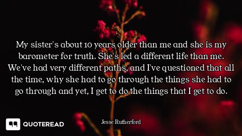 My sister's about 10 years older than me and she is my barometer for truth. She's led a different li...