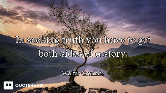 In seeking truth you have to get both sides of a story.