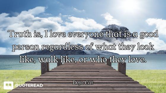 Truth is, I love everyone that is a good person regardless of what they look like, walk like, or who...