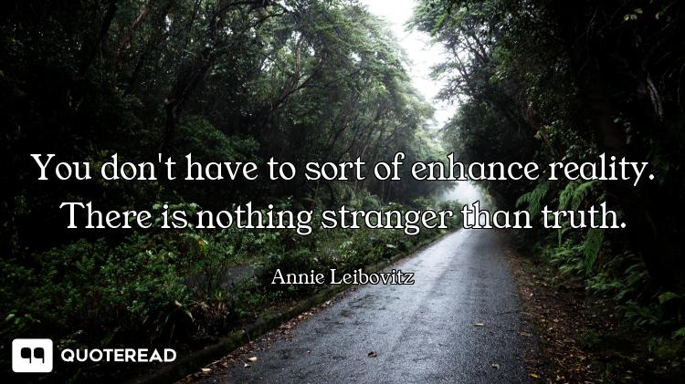 You don't have to sort of enhance reality. There is nothing stranger than truth.