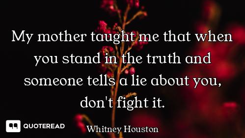My mother taught me that when you stand in the truth and someone tells a lie about you, don't fight...