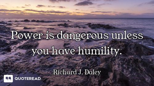Power is dangerous unless you have humility.