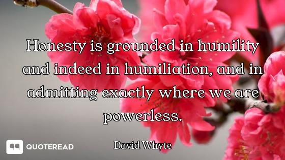 Honesty is grounded in humility and indeed in humiliation, and in admitting exactly where we are pow...
