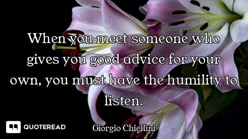 When you meet someone who gives you good advice for your own, you must have the humility to listen.