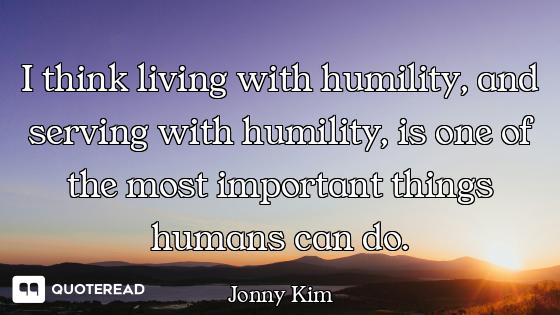 I think living with humility, and serving with humility, is one of the most important things humans...