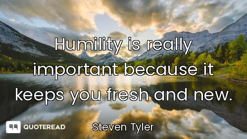 Humility is really important because it keeps you fresh and new.