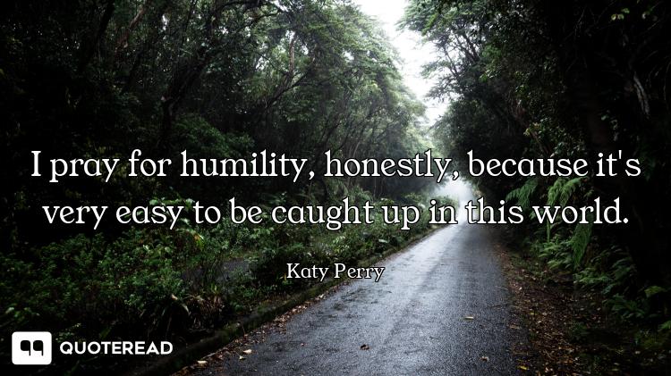 I pray for humility, honestly, because it's very easy to be caught up in this world.