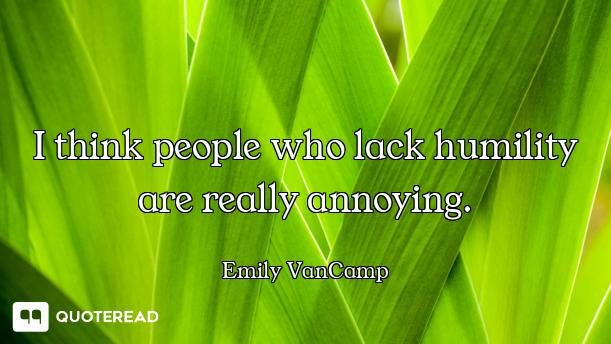 I think people who lack humility are really annoying.