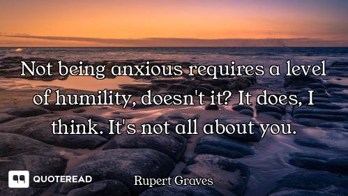 Not being anxious requires a level of humility, doesn't it? It does, I think. It's not all about you...