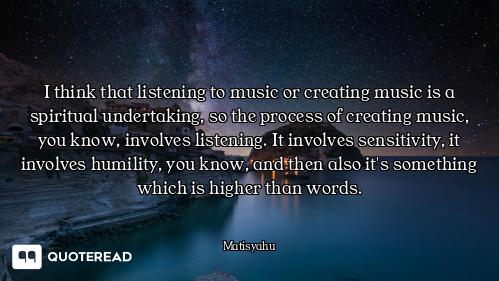 I think that listening to music or creating music is a spiritual undertaking, so the process of crea...