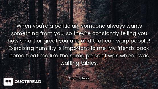 When you're a politician, someone always wants something from you, so they're constantly telling you...