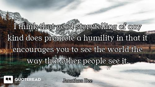 I think that good storytelling of any kind does promote a humility in that it encourages you to see...