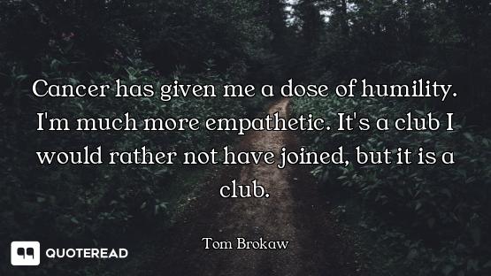 Cancer has given me a dose of humility. I'm much more empathetic. It's a club I would rather not hav...