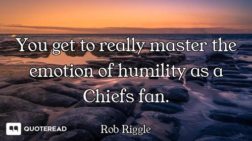 You get to really master the emotion of humility as a Chiefs fan.