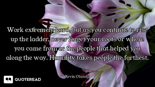 Work extremely hard, but as you continue to rise up the ladder, never forget your roots or where you...