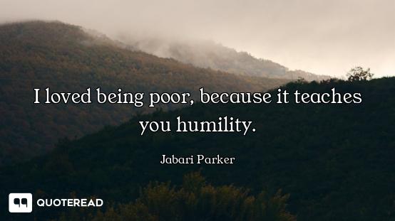 I loved being poor, because it teaches you humility.