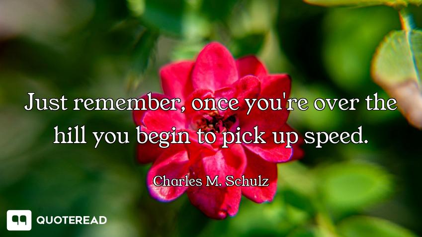 Just remember, once you're over the Just remember, once you're over the hill you begin to pick up speed.