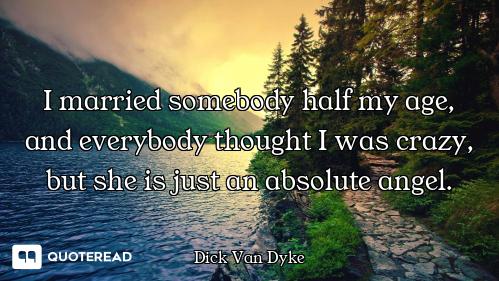 I married somebody half my age, and everybody thought I was crazy, but she is just an absolute angel...