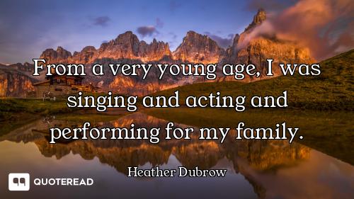 From a very young age, I was singing and acting and performing for my family.