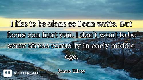 I like to be alone so I can write. But focus can hurt you. I don't want to be some stress casualty i...
