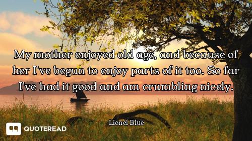 My mother enjoyed old age, and because of her I've begun to enjoy parts of it too. So far I've had i...